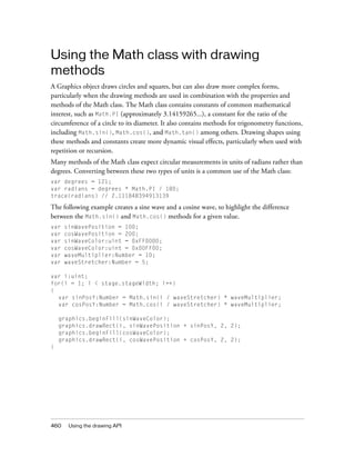 460 Using the drawing API
Using the Math class with drawing
methods
A Graphics object draws circles and squares, but can also draw more complex forms,
particularly when the drawing methods are used in combination with the properties and
methods of the Math class. The Math class contains constants of common mathematical
interest, such as Math.PI (approximately 3.14159265...), a constant for the ratio of the
circumference of a circle to its diameter. It also contains methods for trigonometry functions,
including Math.sin(), Math.cos(), and Math.tan() among others. Drawing shapes using
these methods and constants create more dynamic visual effects, particularly when used with
repetition or recursion.
Many methods of the Math class expect circular measurements in units of radians rather than
degrees. Converting between these two types of units is a common use of the Math class:
var degrees = 121;
var radians = degrees * Math.PI / 180;
trace(radians) // 2.111848394913139
The following example creates a sine wave and a cosine wave, to highlight the difference
between the Math.sin() and Math.cos() methods for a given value.
var sinWavePosition = 100;
var cosWavePosition = 200;
var sinWaveColor:uint = 0xFF0000;
var cosWaveColor:uint = 0x00FF00;
var waveMultiplier:Number = 10;
var waveStretcher:Number = 5;
var i:uint;
for(i = 1; i < stage.stageWidth; i++)
{
var sinPosY:Number = Math.sin(i / waveStretcher) * waveMultiplier;
var cosPosY:Number = Math.cos(i / waveStretcher) * waveMultiplier;
graphics.beginFill(sinWaveColor);
graphics.drawRect(i, sinWavePosition + sinPosY, 2, 2);
graphics.beginFill(cosWaveColor);
graphics.drawRect(i, cosWavePosition + cosPosY, 2, 2);
}
 