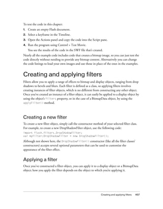 Creating and applying filters 467
To test the code in this chapter:
1. Create an empty Flash document.
2. Select a keyframe in the Timeline.
3. Open the Actions panel and copy the code into the Script pane.
4. Run the program using Control > Test Movie.
You see the results of the code in the SWF file that’s created.
Nearly all the example code includes code that creates a bitmap image, so you can just test the
code directly without needing to provide any bitmap content. Alternatively you can change
the code listings to load your own images and use those in place of the ones in the examples.
Creating and applying filters
Filters allow you to apply a range of effects to bitmap and display objects, ranging from drop
shadows to bevels and blurs. Each filter is defined as a class, so applying filters involves
creating instances of filter objects, which is no different from constructing any other object.
Once you’ve created an instance of a filter object, it can easily be applied to a display object by
using the object’s filters property, or in the case of a BitmapData object, by using the
applyFilter() method.
Creating a new filter
To create a new filter object, simply call the constructor method of your selected filter class.
For example, to create a new DropShadowFilter object, use the following code:
import flash.filters.DropShadowFilter;
var myFilter:DropShadowFilter = new DropShadowFilter();
Although not shown here, the DropShadowFilter() constructor (like all the filter classes’
constructors) accepts several optional parameters that can be used to customize the
appearance of the filter effect.
Applying a filter
Once you've constructed a filter object, you can apply it to a display object or a BitmapData
object; how you apply the filter depends on the object to which you’re applying it.
 