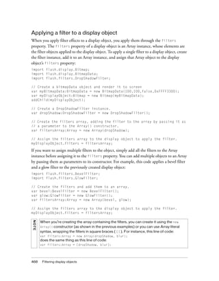 468 Filtering display objects
Applying a filter to a display object
When you apply filter effects to a display object, you apply them through the filters
property. The filters property of a display object is an Array instance, whose elements are
the filter objects applied to the display object. To apply a single filter to a display object, create
the filter instance, add it to an Array instance, and assign that Array object to the display
object’s filters property:
import flash.display.Bitmap;
import flash.display.BitmapData;
import flash.filters.DropShadowFilter;
// Create a bitmapData object and render it to screen
var myBitmapData:BitmapData = new BitmapData(100,100,false,0xFFFF3300);
var myDisplayObject:Bitmap = new Bitmap(myBitmapData);
addChild(myDisplayObject);
// Create a DropShadowFilter instance.
var dropShadow:DropShadowFilter = new DropShadowFilter();
// Create the filters array, adding the filter to the array by passing it as
// a parameter to the Array() constructor.
var filtersArray:Array = new Array(dropShadow);
// Assign the filters array to the display object to apply the filter.
myDisplayObject.filters = filtersArray;
If you want to assign multiple filters to the object, simply add all the filters to the Array
instance before assigning it to the filters property. You can add multiple objects to an Array
by passing them as parameters to its constructor. For example, this code applies a bevel filter
and a glow filter to the previously created display object:
import flash.filters.BevelFilter;
import flash.filters.GlowFilter;
// Create the filters and add them to an array.
var bevel:BevelFilter = new BevelFilter();
var glow:GlowFilter = new GlowFilter();
var filtersArray:Array = new Array(bevel, glow);
// Assign the filters array to the display object to apply the filter.
myDisplayObject.filters = filtersArray;
NOTE
When you’re creating the array containing the filters, you can create it using the new
Array() constructor (as shown in the previous examples) or you can use Array literal
syntax, wrapping the filters in square braces ( [] ). For instance, this line of code:
var filters:Array = new Array(dropShadow, blur);
does the same thing as this line of code:
var filters:Array = [dropShadow, blur];
 