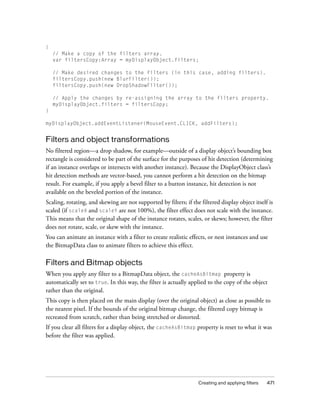 Creating and applying filters 471
{
// Make a copy of the filters array.
var filtersCopy:Array = myDisplayObject.filters;
// Make desired changes to the filters (in this case, adding filters).
filtersCopy.push(new BlurFilter());
filtersCopy.push(new DropShadowFilter());
// Apply the changes by re-assigning the array to the filters property.
myDisplayObject.filters = filtersCopy;
}
myDisplayObject.addEventListener(MouseEvent.CLICK, addFilters);
Filters and object transformations
No filtered region—a drop shadow, for example—outside of a display object’s bounding box
rectangle is considered to be part of the surface for the purposes of hit detection (determining
if an instance overlaps or intersects with another instance). Because the DisplayObject class’s
hit detection methods are vector-based, you cannot perform a hit detection on the bitmap
result. For example, if you apply a bevel filter to a button instance, hit detection is not
available on the beveled portion of the instance.
Scaling, rotating, and skewing are not supported by filters; if the filtered display object itself is
scaled (if scaleX and scaleY are not 100%), the filter effect does not scale with the instance.
This means that the original shape of the instance rotates, scales, or skews; however, the filter
does not rotate, scale, or skew with the instance.
You can animate an instance with a filter to create realistic effects, or nest instances and use
the BitmapData class to animate filters to achieve this effect.
Filters and Bitmap objects
When you apply any filter to a BitmapData object, the cacheAsBitmap property is
automatically set to true. In this way, the filter is actually applied to the copy of the object
rather than the original.
This copy is then placed on the main display (over the original object) as close as possible to
the nearest pixel. If the bounds of the original bitmap change, the filtered copy bitmap is
recreated from scratch, rather than being stretched or distorted.
If you clear all filters for a display object, the cacheAsBitmap property is reset to what it was
before the filter was applied.
 