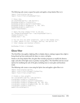 Available display filters 475
The following code creates a square box sprite and applies a drop shadow filter to it:
import flash.display.Sprite;
import flash.filters.DropShadowFilter;
// Draw a box.
var boxShadow:Sprite = new Sprite();
boxShadow.graphics.lineStyle(1);
boxShadow.graphics.beginFill(0xFF3300);
boxShadow.graphics.drawRect(0, 0, 100, 100);
boxShadow.graphics.endFill();
addChild(boxShadow);
// Apply the drop shadow filter to the box.
var shadow:DropShadowFilter = new DropShadowFilter();
shadow.distance = 10;
shadow.angle = 25;
// You can also set other properties, such as the shadow color,
// alpha, amount of blur, strength, quality, and options for
// inner shadows and knockout effects.
boxShadow.filters = [shadow];
Glow filter
The GlowFilter class applies a lighting effect to display objects, making it appear that a light is
being shined up from underneath the object to create a soft glow.
Similar to the drop shadow filter, the glow filter includes properties to modify the distance,
angle, and color of the light source to produce varying effects. The GlowFilter also has several
options for modifying the style of the glow, including inner or outer glow and knockout
mode.
The following code creates a cross using the Sprite class and applies a glow filter to it:
import flash.display.Sprite;
import flash.filters.BitmapFilterQuality;
import flash.filters.GlowFilter;
// Create a cross graphic.
var crossGraphic:Sprite = new Sprite();
crossGraphic.graphics.lineStyle();
crossGraphic.graphics.beginFill(0xCCCC00);
crossGraphic.graphics.drawRect(60, 90, 100, 20);
crossGraphic.graphics.drawRect(100, 50, 20, 100);
crossGraphic.graphics.endFill();
addChild(crossGraphic);
 