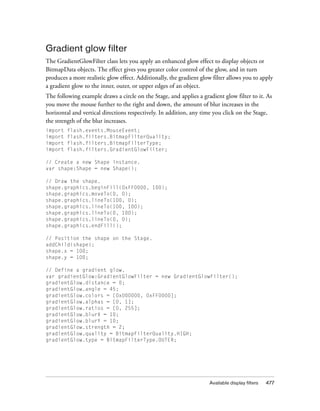 Available display filters 477
Gradient glow filter
The GradientGlowFilter class lets you apply an enhanced glow effect to display objects or
BitmapData objects. The effect gives you greater color control of the glow, and in turn
produces a more realistic glow effect. Additionally, the gradient glow filter allows you to apply
a gradient glow to the inner, outer, or upper edges of an object.
The following example draws a circle on the Stage, and applies a gradient glow filter to it. As
you move the mouse further to the right and down, the amount of blur increases in the
horizontal and vertical directions respectively. In addition, any time you click on the Stage,
the strength of the blur increases.
import flash.events.MouseEvent;
import flash.filters.BitmapFilterQuality;
import flash.filters.BitmapFilterType;
import flash.filters.GradientGlowFilter;
// Create a new Shape instance.
var shape:Shape = new Shape();
// Draw the shape.
shape.graphics.beginFill(0xFF0000, 100);
shape.graphics.moveTo(0, 0);
shape.graphics.lineTo(100, 0);
shape.graphics.lineTo(100, 100);
shape.graphics.lineTo(0, 100);
shape.graphics.lineTo(0, 0);
shape.graphics.endFill();
// Position the shape on the Stage.
addChild(shape);
shape.x = 100;
shape.y = 100;
// Define a gradient glow.
var gradientGlow:GradientGlowFilter = new GradientGlowFilter();
gradientGlow.distance = 0;
gradientGlow.angle = 45;
gradientGlow.colors = [0x000000, 0xFF0000];
gradientGlow.alphas = [0, 1];
gradientGlow.ratios = [0, 255];
gradientGlow.blurX = 10;
gradientGlow.blurY = 10;
gradientGlow.strength = 2;
gradientGlow.quality = BitmapFilterQuality.HIGH;
gradientGlow.type = BitmapFilterType.OUTER;
 