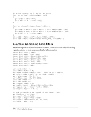 478 Filtering display objects
// Define functions to listen for two events.
function onClick(event:MouseEvent):void
{
gradientGlow.strength++;
shape.filters = [gradientGlow];
}
function onMouseMove(event:MouseEvent):void
{
gradientGlow.blurX = (stage.mouseX / stage.stageWidth) * 255;
gradientGlow.blurY = (stage.mouseY / stage.stageHeight) * 255;
shape.filters = [gradientGlow];
}
stage.addEventListener(MouseEvent.CLICK, onClick);
stage.addEventListener(MouseEvent.MOUSE_MOVE, onMouseMove);
Example: Combining basic filters
The following code example uses several basic filters, combined with a Timer for creating
repeating actions, to create an animated traffic light simulation.
import flash.display.Shape;
import flash.events.TimerEvent;
import flash.filters.BitmapFilterQuality;
import flash.filters.BitmapFilterType;
import flash.filters.DropShadowFilter;
import flash.filters.GlowFilter;
import flash.filters.GradientBevelFilter;
import flash.utils.Timer;
var count:Number = 1;
var distance:Number = 8;
var angleInDegrees:Number = 225; // opposite of 45 degrees
var colors:Array = [0xFFFFCC, 0xFEFE78, 0x8F8E01];
var alphas:Array = [1, 0, 1];
var ratios:Array = [0, 128, 255];
var blurX:Number = 8;
var blurY:Number = 8;
var strength:Number = 1;
var quality:Number = BitmapFilterQuality.HIGH;
var type:String = BitmapFilterType.INNER;
var knockout:Boolean = false;
// Draw the rectangle background for the traffic light.
var box:Shape = new Shape();
box.graphics.lineStyle();
box.graphics.beginFill(0xFEFE78);
box.graphics.drawRect(100, 50, 90, 200);
box.graphics.endFill();
 