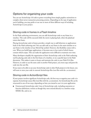 48 Getting started with ActionScript
Options for organizing your code
You can use ActionScript 3.0 code to power everything from simple graphics animations to
complex client-server transaction processing systems. Depending on the type of application
you’re building, you may prefer to use one or more of these different ways of including
ActionScript in your project.
Storing code in frames in a Flash timeline
In the Flash authoring environment, you can add ActionScript code to any frame in a
timeline. This code will be executed while the movie is playing back, when the playhead
enters that frame.
Placing ActionScript code in frames provides a simple way to add behaviors to applications
built in the Flash authoring tool. You can add code to any frame in the main timeline or to
any frame in the timeline of any MovieClip symbol. However, this flexibility comes with a
cost. When you build larger applications, it becomes easy to lose track of which frames
contain which scripts. This can make the application more difficult to maintain over time.
Many developers simplify the organization of their ActionScript code in the Flash authoring
tool by placing code only in the first frame of a timeline, or on a specific layer in the Flash
document. This makes it easier to locate and maintain the code in your Flash FLA files.
However, in order to use the same code in another Flash project, you must copy and paste the
code into the new file.
If you want to be able to use your ActionScript code in other Flash projects in the future, you
will want to store your code in external ActionScript files (text files with the .as extension).
Storing code in ActionScript files
If your project involves significant ActionScript code, the best way to organize your code is in
separate ActionScript source files (text files with the .as extension). An ActionScript file can be
structured in one of two ways, depending on how you intend to use it in your application.
■ Unstructured ActionScript code: Lines of ActionScript code, including statements or
function definitions, written as though they were entered directly in a timeline script,
MXML file, and so on.
 
