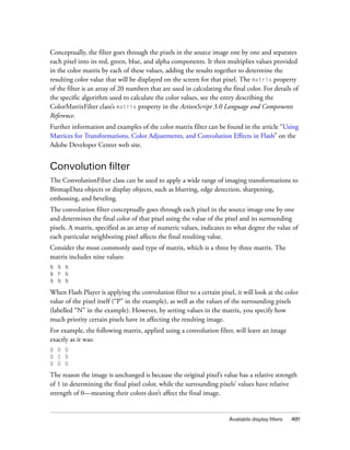 Available display filters 481
Conceptually, the filter goes through the pixels in the source image one by one and separates
each pixel into its red, green, blue, and alpha components. It then multiplies values provided
in the color matrix by each of these values, adding the results together to determine the
resulting color value that will be displayed on the screen for that pixel. The matrix property
of the filter is an array of 20 numbers that are used in calculating the final color. For details of
the specific algorithm used to calculate the color values, see the entry describing the
ColorMatrixFilter class’s matrix property in the ActionScript 3.0 Language and Components
Reference.
Further information and examples of the color matrix filter can be found in the article “Using
Matrices for Transformations, Color Adjustments, and Convolution Effects in Flash” on the
Adobe Developer Center web site.
Convolution filter
The ConvolutionFilter class can be used to apply a wide range of imaging transformations to
BitmapData objects or display objects, such as blurring, edge detection, sharpening,
embossing, and beveling.
The convolution filter conceptually goes through each pixel in the source image one by one
and determines the final color of that pixel using the value of the pixel and its surrounding
pixels. A matrix, specified as an array of numeric values, indicates to what degree the value of
each particular neighboring pixel affects the final resulting value.
Consider the most commonly used type of matrix, which is a three by three matrix. The
matrix includes nine values:
N N N
N P N
N N N
When Flash Player is applying the convolution filter to a certain pixel, it will look at the color
value of the pixel itself (“P” in the example), as well as the values of the surrounding pixels
(labelled “N” in the example). However, by setting values in the matrix, you specify how
much priority certain pixels have in affecting the resulting image.
For example, the following matrix, applied using a convolution filter, will leave an image
exactly as it was:
0 0 0
0 1 0
0 0 0
The reason the image is unchanged is because the original pixel’s value has a relative strength
of 1 in determining the final pixel color, while the surrounding pixels’ values have relative
strength of 0—meaning their colors don’t affect the final image.
 