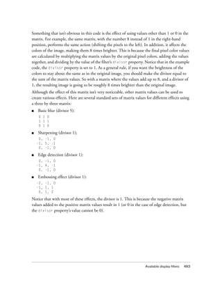 Available display filters 483
Something that isn’t obvious in this code is the effect of using values other than 1 or 0 in the
matrix. For example, the same matrix, with the number 8 instead of 1 in the right-hand
position, performs the same action (shifting the pixels to the left). In addition, it affects the
colors of the image, making them 8 times brighter. This is because the final pixel color values
are calculated by multiplying the matrix values by the original pixel colors, adding the values
together, and dividing by the value of the filter’s divisor property. Notice that in the example
code, the divisor property is set to 1. As a general rule, if you want the brightness of the
colors to stay about the same as in the original image, you should make the divisor equal to
the sum of the matrix values. So with a matrix where the values add up to 8, and a divisor of
1, the resulting image is going to be roughly 8 times brighter than the original image.
Although the effect of this matrix isn’t very noticeable, other matrix values can be used to
create various effects. Here are several standard sets of matrix values for different effects using
a three by three matrix:
■ Basic blur (divisor 5):
0 1 0
1 1 1
0 1 0
■ Sharpening (divisor 1):
0, -1, 0
-1, 5, -1
0, -1, 0
■ Edge detection (divisor 1):
0, -1, 0
-1, 4, -1
0, -1, 0
■ Embossing effect (divisor 1):
-2, -1, 0
-1, 1, 1
0, 1, 2
Notice that with most of these effects, the divisor is 1. This is because the negative matrix
values added to the positive matrix values result in 1 (or 0 in the case of edge detection, but
the divisor property’s value cannot be 0).
 