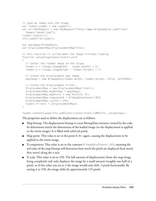 Available display filters 485
// Load an image onto the Stage.
var loader:Loader = new Loader();
var url:URLRequest = new URLRequest("http://www.helpexamples.com/flash/
images/image3.jpg");
loader.load(url);
this.addChild(loader);
var mapImage:BitmapData;
var displacementMap:DisplacementMapFilter;
// This function is called when the image finishes loading.
function setupStage(event:Event):void
{
// Center the loaded image on the Stage.
loader.x = (stage.stageWidth - loader.width) / 2;
loader.y = (stage.stageHeight - loader.height) / 2;
// Create the displacement map image.
mapImage = new BitmapData(loader.width, loader.height, false, 0xFF0000);
// Create the displacement filter.
displacementMap = new DisplacementMapFilter();
displacementMap.mapBitmap = mapImage;
displacementMap.mapPoint = new Point(0, 0);
displacementMap.componentX = BitmapDataChannel.RED;
displacementMap.scaleX = 250;
loader.filters = [displacementMap];
}
loader.contentLoaderInfo.addEventListener(Event.COMPLETE, setupStage);
The properties used to define the displacement are as follows:
■ Map bitmap: The displacement bitmap is a new BitmapData instance created by the code.
Its dimensions match the dimensions of the loaded image (so the displacement is applied
to the entire image). It is filled with solid red pixels.
■ Map point: This value is set to the point 0, 0—again, causing the displacement to be
applied to the entire image.
■ X component: This value is set to the constant BitmapDataChannel.RED, meaning the
red value of the map bitmap will determine how much the pixels are displaced (how much
they move) along the x axis.
■ X scale: This value is set to 250. The full amount of displacement (from the map image
being completely red) only displaces the image by a small amount (roughly one-half of a
pixel), so if this value was set to 1 the image would only shift .5 pixels horizontally. By
setting it to 250, the image shifts by approximately 125 pixels.
 