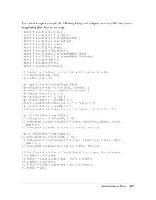 Available display filters 487
For a more complex example, the following listing uses a displacement map filter to create a
magnifying glass effect on an image:
import flash.display.Bitmap;
import flash.display.BitmapData;
import flash.display.BitmapDataChannel;
import flash.display.GradientType;
import flash.display.Loader;
import flash.display.Shape;
import flash.events.MouseEvent;
import flash.filters.DisplacementMapFilter;
import flash.filters.DisplacementMapFilterMode;
import flash.geom.Matrix;
import flash.geom.Point;
import flash.net.URLRequest;
// Create the gradient circles that will together form the
// displacement map image
var radius:uint = 50;
var type:String = GradientType.LINEAR;
var redColors:Array = [ 0xFF0000, 0x000000 ];
var blueColors:Array = [ 0x0000FF, 0x000000 ];
var alphas:Array = [ 1, 1 ];
var ratios:Array = [ 0, 255 ];
var xMatrix:Matrix = new Matrix();
xMatrix.createGradientBox(radius * 2, radius * 2);
var yMatrix:Matrix = new Matrix();
yMatrix.createGradientBox(radius * 2, radius * 2, Math.PI / 2);
var xCircle:Shape = new Shape();
xCircle.graphics.lineStyle(0, 0, 0);
xCircle.graphics.beginGradientFill(type, redColors, alphas, ratios,
xMatrix);
xCircle.graphics.drawCircle(radius, radius, radius);
var yCircle:Shape = new Shape();
yCircle.graphics.lineStyle(0, 0, 0);
yCircle.graphics.beginGradientFill(type, blueColors, alphas, ratios,
yMatrix);
yCircle.graphics.drawCircle(radius, radius, radius);
// Position the circles at the bottom of the screen, for reference.
this.addChild(xCircle);
xCircle.y = stage.stageHeight - xCircle.height;
this.addChild(yCircle);
yCircle.y = stage.stageHeight - yCircle.height;
yCircle.x = 200;
 