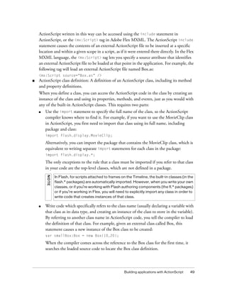 Building applications with ActionScript 49
ActionScript written in this way can be accessed using the include statement in
ActionScript, or the <mx:Script> tag in Adobe Flex MXML. The ActionScript include
statement causes the contents of an external ActionScript file to be inserted at a specific
location and within a given scope in a script, as if it were entered there directly. In the Flex
MXML language, the <mx:Script> tag lets you specify a source attribute that identifies
an external ActionScript file to be loaded at that point in the application. For example, the
following tag will load an external ActionScript file named Box.as:
<mx:Script source=“Box.as” />
■ ActionScript class definition: A definition of an ActionScript class, including its method
and property definitions.
When you define a class, you can access the ActionScript code in the class by creating an
instance of the class and using its properties, methods, and events, just as you would with
any of the built-in ActionScript classes. This requires two parts:
■ Use the import statement to specify the full name of the class, so the ActionScript
compiler knows where to find it. For example, if you want to use the MovieClip class
in ActionScript, you first need to import that class using its full name, including
package and class:
import flash.display.MovieClip;
Alternatively, you can import the package that contains the MovieClip class, which is
equivalent to writing separate import statements for each class in the package:
import flash.display.*;
The only exceptions to the rule that a class must be imported if you refer to that class
in your code are the top-level classes, which are not defined in a package.
■ Write code which specifically refers to the class name (usually declaring a variable with
that class as its data type, and creating an instance of the class to store in the variable).
By referring to another class name in ActionScript code, you tell the compiler to load
the definition of that class. For example, given an external class called Box, this
statement causes a new instance of the Box class to be created:
var smallBox:Box = new Box(10,20);
When the compiler comes across the reference to the Box class for the first time, it
searches the loaded source code to locate the Box class definition.
NOTE
In Flash, for scripts attached to frames on the Timeline, the built-in classes (in the
flash.* packages) are automatically imported. However, when you write your own
classes, or if you’re working with Flash authoring components (the fl.* packages)
or if you’re working in Flex, you will need to explicitly import any class in order to
write code that creates instances of that class.
 