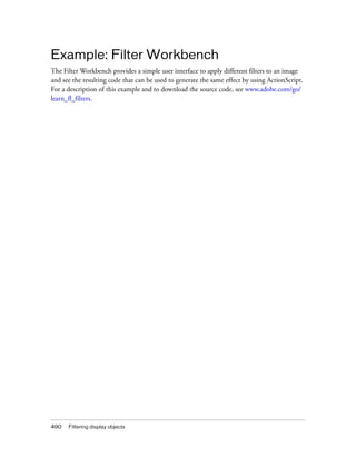 490 Filtering display objects
Example: Filter Workbench
The Filter Workbench provides a simple user interface to apply different filters to an image
and see the resulting code that can be used to generate the same effect by using ActionScript.
For a description of this example and to download the source code, see www.adobe.com/go/
learn_fl_filters.
 