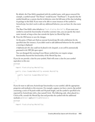 Creating MovieClip objects with ActionScript 499
By default, the Class field is populated with the symbol name, with spaces removed (for
example, a symbol named “Tree House” would become “TreeHouse”). To specify that the
symbol should use a custom class for its behavior, enter the full name of the class including
its package in this field. If you want to be able to create instances of the symbol in
ActionScript, but don’t need to add any additional behavior, you can leave the class name
as-is.
The Base Class field’s value defaults to flash.display.MovieClip. If you want your
symbol to extend the functionality of another customer class, you can specify that class’s
name instead, as long as that class extends the Sprite (or MovieClip) class.
4. Press the OK button to save the changes.
At this point, if Flash can’t find an external ActionScript file with a definition for the
specified class (for instance, if you didn’t need to add additional behavior for the symbol),
a warning is displayed:
A definition for this class could not be found in the classpath, so one will be automatically
generated in the SWF file upon export.
You can disregard this warning if your library symbol does not require unique
functionality beyond the functionality of the MovieClip class.
If you do not provide a class for your symbol, Flash will create a class for your symbol
equivalent to this one:
package
{
import flash.display.MovieClip;
public class ExampleMovieClip extends MovieClip
{
public function ExampleMovieClip()
{
}
}
}
If you do want to add extra ActionScript functionality to your symbol, add the appropriate
properties and methods to this structure. For example, suppose you have a movie clip symbol
containing a circle of 50 pixels width and 50 pixels height, and the symbol is specified to be
exported for ActionScript with a class named Circle. The following code, when placed in a
Circle.as file, extends the MovieClip class and provides the symbol with the additional
methods getArea() and getCircumference():
package
{
import flash.display.MovieClip;
 