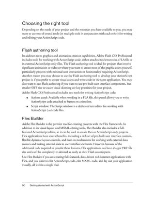 50 Getting started with ActionScript
Choosing the right tool
Depending on the needs of your project and the resources you have available to you, you may
want to use one of several tools (or multiple tools in conjunction with each other) for writing
and editing your ActionScript code.
Flash authoring tool
In addition to its graphics and animation creation capabilities, Adobe Flash CS3 Professional
includes tools for working with ActionScript code, either attached to elements in a FLA file or
in external ActionScript-only files. The Flash authoring tool is ideal for projects that involve
significant animation or video or where you want to create most of the graphic assets yourself,
particularly projects with minimal user interaction or functionality requiring ActionScript.
Another reason you may choose to use the Flash authoring tool to develop your ActionScript
project is if you prefer to create visual assets and write code in the same application. You may
also want to use Flash authoring if you want to use pre-built user interface components, but
smaller SWF size or easier visual skinning are key priorities for your project.
Adobe Flash CS3 Professional includes two tools for writing ActionScript code:
■ Actions panel: Available when working in a FLA file, this panel allows you to write
ActionScript code attached to frames on a timeline.
■ Script window: The Script window is a dedicated text editor for working with
ActionScript (.as) code files.
Flex Builder
Adobe Flex Builder is the premier tool for creating projects with the Flex framework. In
addition to its visual layout and MXML editing tools, Flex Builder also includes a full-
featured ActionScript editor, so it can be used to create Flex or ActionScript-only projects.
Flex applications have several benefits, including a rich set of pre-built user interface controls,
flexible dynamic layout controls, and built-in mechanisms for working with external data
sources and linking external data to user interface elements. However, because of the
additional code required to provide these features, Flex applications can have a larger SWF file
size and can’t be completely re-skinned as easily as their Flash counterparts.
Use Flex Builder if you are creating full-featured, data-driven rich Internet applications with
Flex, and you want to edit ActionScript code, edit MXML code, and lay out your application
visually, all within a single tool.
 
