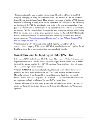 502 Working with movie clips
This same code can be used to load an external image file such as a JPEG, GIF, or PNG
image, by specifying the image file’s url rather than a SWF file’s url. A SWF file, unlike an
image file, may contain ActionScript. Thus, although the process of loading a SWF file may
be identical to loading an image, when loading an external SWF file both the SWF file doing
the loading and the SWF file being loaded must reside in the same security sandbox if you
plan to use ActionScript to communicate in any way to the external SWF file. Additionally, if
the external SWF file contains classes that share the same namespace as classes in the loading
SWF file, you may need to create a new application domain for the loaded SWF file in order
to avoid namespace conflicts. For more information on security and application domain
considerations, see “Using the ApplicationDomain class” on page 700 and “Loading SWF
files and images” on page 776.
When the external SWF file is successfully loaded, it can be accessed through the
Loader.content property. If the external SWF file is published for ActionScript 3.0, this will
be either a movie clip or a sprite, depending on which class it extends.
Considerations for loading an older SWF file
If the external SWF file has been published with an older version of ActionScript, there are
important limitations to consider. Unlike an ActionScript 3.0 SWF file that runs in AVM2
(ActionScript Virtual Machine 2), a SWF file published for ActionScript 1.0 or 2.0 runs in
AVM1 (ActionScript Virtual Machine 1).
When an AVM1 SWF file is successfully loaded, the loaded object (the Loader.content
property) will be an AVM1Movie object. An AVM1Movie instance is not the same as a
MovieClip instance. It is a display object, but unlike a movie clip, it does not include
timeline-related methods or properties. The parent AVM2 SWF file will not have access to
the properties, methods, or objects of the loaded AVM1Movie object.
There are additional restrictions on an AVM1 SWF file loaded by an AVM2 SWF file. For
details, see the AVM1Movie class listing in the ActionScript 3.0 Language and Components
Reference.
 