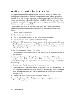 512 Working with text
Working through in-chapter examples
As you’re working through the chapter, you may want to test some of the example code
listings for yourself. Because this chapter is about working with text fields in ActionScript,
essentially all the code listings in this chapter involve manipulating a TextField object, either
one that has been created and placed on the Stage in the Flash authoring tool, or one that’s
created using ActionScript. Testing a sample involves viewing the result in Flash Player to see
the effects of the code on the text field.
The examples in this chapter fall into two groups. One type of example manipulates a
TextField object without creating the object explicitly. To test these code listings in this
chapter:
1. Create an empty Flash document.
2. Select a keyframe in the timeline.
3. Open the Actions panel and copy the code listing into the Script pane.
4. Using the Text tool, create a dynamic text field on the Stage.
5. With the text field selected, in the Property inspector, give it an instance name. The name
should match the name used for the text field in the example code listing—for example, if
the code listing manipulates a text field named myTextField, you should name your text
field myTextField as well.
6. Run the program using Control > Test Movie.
On the screen you will see the results of the code manipulating the text field as specified in
the code listing.
The other type of example code listing in this chapter consists of a class definition that is
intended to be used as the document class for the SWF. In those listings, a TextField instance
is created by the example code, so you will not need to create one separately. To test this type
of code listing:
1. Create an empty Flash document and save it to your computer.
2. Create a new ActionScript file and save it in the same directory as the Flash document. The
file’s name should match the name of the class in the code listing. For instance, if the code
listing defines a class named TextFieldTest, use the name TextFieldTest.as to save the
ActionScript file.
3. Copy the code listing into the ActionScript file and save the file.
4. In the Flash document, click a blank part of the Stage or work space to activate the
document Property inspector.
 