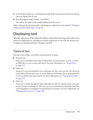 Displaying text 513
5. In the Property inspector, in the Document Class field, enter the name of the ActionScript
class you copied from the text.
6. Run the program using Control > Test Movie.
You will see the results of the example displayed on the screen.
Other techniques for testing example code listings are explained in more detail in “Testing in-
chapter example code listings” on page 63.
Displaying text
Although authoring tools like Adobe Flex Builder and the Flash authoring tool provide several
options for displaying text, including text-related components or text tools, the primary way
to display text programmatically is through a text field.
Types of text
The type of text within a text field is characterized by its source:
■ Dynamic text
Dynamic text includes content that is loaded from an external source, such as a text file,
an XML file, or even a remote web service. For more information, see “Types of text”
on page 513.
■ Input text
Input text is any text entered by a user or dynamic text that a user can edit. You can set up
a style sheet to format input text, or use the flash.text.TextFormat class to assign properties
to the text field for the input content. For more information, see “Capturing text input”
on page 518.
■ Static text
Static text is created through the Flash authoring tool only. You cannot create a static text
instance using ActionScript 3.0. However, you can use ActionScript classes like StaticText
and TextSnapshot to manipulate an existing static text instance. For more information, see
“Working with static text” on page 528.
 