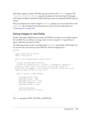 Displaying text 515
Flash Player supports a subset of HTML tags and entities for the htmlText property. The
flash.text.TextField.htmlText property description in the ActionScript 3.0 Language
and Components Reference provides detailed information about the supported HTML tags and
entities.
Once you designate your content using the htmlText property, you can use style sheets or the
textformat tag to manage the formatting of your content. For more information, see
“Formatting text” on page 520.
Using images in text fields
Another advantage to displaying your content as HTML text is that you can include images in
the text field. You can reference an image, local or remote, using the img tag and have it
appear within the associated text field.
The following example creates a text field named myTextBox and includes a JPG image of an
eye, stored in the same directory as the SWF file, within the displayed text:
package
{
import flash.display.Sprite;
import flash.text.*;
public class TextWithImage extends Sprite
{
private var myTextBox:TextField;
private var myText:String = "<p>This is <b>some</b> content to
<i>test</i> and <i>see</i></p><p><img src='eye.jpg' width='20'
height='20'></p><p>what can be rendered.</p><p>You should see an eye
image and some <u>HTML</u> text.</p>";
public function TextWithImage()
{
myTextBox.width = 200;
myTextBox.height = 200;
myTextBox.multiline = true;
myTextBox.wordWrap = true;
myTextBox.border = true;
addChild(myTextBox);
myTextBox.htmlText = myText;
}
}
}
The img tag supports JPEG, GIF, PNG, and SWF files.
 