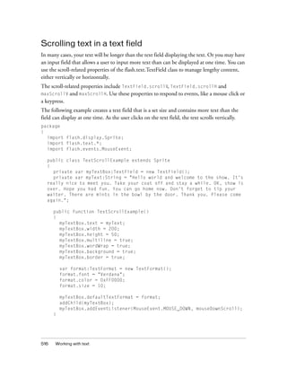 516 Working with text
Scrolling text in a text field
In many cases, your text will be longer than the text field displaying the text. Or you may have
an input field that allows a user to input more text than can be displayed at one time. You can
use the scroll-related properties of the flash.text.TextField class to manage lengthy content,
either vertically or horizontally.
The scroll-related properties include TextField.scrollV, TextField.scrollH and
maxScrollV and maxScrollH. Use these properties to respond to events, like a mouse click or
a keypress.
The following example creates a text field that is a set size and contains more text than the
field can display at one time. As the user clicks on the text field, the text scrolls vertically.
package
{
import flash.display.Sprite;
import flash.text.*;
import flash.events.MouseEvent;
public class TextScrollExample extends Sprite
{
private var myTextBox:TextField = new TextField();
private var myText:String = "Hello world and welcome to the show. It's
really nice to meet you. Take your coat off and stay a while. OK, show is
over. Hope you had fun. You can go home now. Don't forget to tip your
waiter. There are mints in the bowl by the door. Thank you. Please come
again.";
public function TextScrollExample()
{
myTextBox.text = myText;
myTextBox.width = 200;
myTextBox.height = 50;
myTextBox.multiline = true;
myTextBox.wordWrap = true;
myTextBox.background = true;
myTextBox.border = true;
var format:TextFormat = new TextFormat();
format.font = "Verdana";
format.color = 0xFF0000;
format.size = 10;
myTextBox.defaultTextFormat = format;
addChild(myTextBox);
myTextBox.addEventListener(MouseEvent.MOUSE_DOWN, mouseDownScroll);
}
 