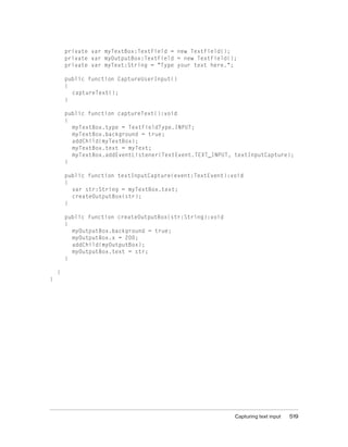 Capturing text input 519
private var myTextBox:TextField = new TextField();
private var myOutputBox:TextField = new TextField();
private var myText:String = "Type your text here.";
public function CaptureUserInput()
{
captureText();
}
public function captureText():void
{
myTextBox.type = TextFieldType.INPUT;
myTextBox.background = true;
addChild(myTextBox);
myTextBox.text = myText;
myTextBox.addEventListener(TextEvent.TEXT_INPUT, textInputCapture);
}
public function textInputCapture(event:TextEvent):void
{
var str:String = myTextBox.text;
createOutputBox(str);
}
public function createOutputBox(str:String):void
{
myOutputBox.background = true;
myOutputBox.x = 200;
addChild(myOutputBox);
myOutputBox.text = str;
}
}
}
 