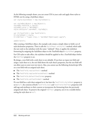 522 Working with text
As the following example shows, you can create CSS in your code and apply those styles to
HTML text by using a StyleSheet object:
var style:StyleSheet = new StyleSheet();
var styleObj:Object = new Object();
styleObj.fontSize = "bold";
styleObj.color = "#FF0000";
style.setStyle(".darkRed", styleObj);
var tf:TextField = new TextField();
tf.styleSheet = style;
tf.htmlText = "<span class = 'darkRed'>Red</span> apple";
addChild(tf);
After creating a StyleSheet object, the example code creates a simple object to hold a set of
style declaration properties. Then it calls the StyleSheet.setStyle() method, which adds
the new style to the stylesheet with the name “.darkred”. Next, it applies the stylesheet
formatting by assigning the StyleSheet object to the TextField object’s styleSheet property.
For CSS styles to take effect, the stylesheet should be applied to the a TextField object before
the htmlText property is set.
By design, a text field with a style sheet is not editable. If you have an input text field and
assign a style sheet to it, the text field shows the style sheet’s properties, but the text field will
not allow users to enter new text into it. Also, you cannot use the following ActionScript APIs
on a text field with an assigned style sheet:
■ The TextField.replaceText() method
■ The TextField.replaceSelectedText() method
■ The TextField.defaultTextFormat property
■ The TextField.setTextFormat() method
If a text field has a style sheet assigned to it, but later the TextField.styleSheet property is
set to null, the contents of both TextField.text and TextField.htmlText properties will
add tags and attributes to their content to incorporate the formatting from the previously
assigned style sheet. To preserve the original htmlText property, save it in a variable before
setting the style sheet to null.
 