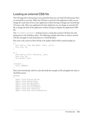 Formatting text 523
Loading an external CSS file
The CSS approach to formatting is more powerful when you can load CSS information from
an external file at run time. When the CSS data is external to the application itself, you can
change the visual style of text in your application without having to change your ActionScript
3.0 source code. After your application has been deployed, you can change an external CSS
file to change the look of the application, without having to redeploy the application’s SWF
file.
The StyleSheet.parseCSS() method converts a string that contains CSS data into style
declarations in the StyleSheet object. The following example shows how to read an external
CSS file and apply its style declarations to a TextField object.
First, here is the content of the CSS file to be loaded, which will be named example.css:
p {
font-family: Times New Roman, Times, _serif;
font-size: 14;
}
h1 {
font-family: Arial, Helvetica, _sans;
font-size: 20;
font-weight: bold;
}
.bluetext {
color: #0000CC;
}
Next is the ActionScript code for a class that loads the example.css file and applies the styles to
TextField content:
package
{
import flash.display.Sprite;
import flash.events.Event;
import flash.net.URLLoader;
import flash.net.URLRequest;
import flash.text.StyleSheet;
import flash.text.TextField;
import flash.text.TextFieldAutoSize;
 