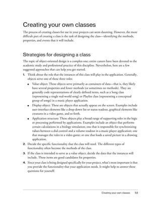 Creating your own classes 53
Creating your own classes
The process of creating classes for use in your projects can seem daunting. However, the more
difficult part of creating a class is the task of designing the class—identifying the methods,
properties, and events that it will include.
Strategies for designing a class
The topic of object-oriented design is a complex one; entire careers have been devoted to the
academic study and professional practice of this discipline. Nevertheless, here are a few
suggested approaches that can help you get started.
1. Think about the role that the instances of this class will play in the application. Generally,
objects serve one of these three roles:
■ Value object: These objects serve primarily as containers of data—that is, they likely
have several properties and fewer methods (or sometimes no methods). They are
generally code representations of clearly defined items, such as a Song class
(representing a single real-world song) or Playlist class (representing a conceptual
group of songs) in a music player application.
■ Display object: These are objects that actually appear on the screen. Examples include
user-interface elements like a drop-down list or status readout, graphical elements like
creatures in a video game, and so forth.
■ Application structure: These objects play a broad range of supporting roles in the logic
or processing performed by applications. Examples include an object that performs
certain calculations in a biology simulation; one that is responsible for synchronizing
values between a dial control and a volume readout in a music player application; one
that manages the rules in a video game; or one that loads a saved picture in a drawing
application.
2. Decide the specific functionality that the class will need. The different types of
functionality often become the methods of the class.
3. If the class is intended to serve as a value object, decide the data that the instances will
include. These items are good candidates for properties.
4. Since your class is being designed specifically for your project, what’s most important is that
you provide the functionality that your application needs. It might help to answer these
questions for yourself:
 