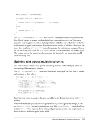 Example: Newspaper-style text formatting 535
this.changeSize(pointSize);
if (this.numLines > maxLines)
{
return shrinkText(pointSize - 1, maxLines);
}
else
{
return pointSize;
}
}
The HeadlineTextField.fitText() method uses a simple recursive technique to size the
font. First it guesses an average number of pixels per character in the text and from there
calculates a starting point size. Then it changes the text field’s font size and checks whether the
text has word wrapped to create more than the maximum number of text lines. If there are too
many lines it calls the shrinkText() method to decrease the font size and try again. If there
are not too many lines it calls the growText() method to increase the font size and try again.
The process stops at the point where incrementing the font size by one more point would
create too many lines.
Splitting text across multiple columns
The MultiColumnTextField class spreads text among multiple TextField objects which are
then arranged like newspaper columns.
The MultiColumnTextField() constructor first creates an array of TextField objects, one for
each column, as shown here:
for (var i:int = 0; i < cols; i++)
{
var field:TextField = new TextField();
field.autoSize = TextFieldAutoSize.NONE;
field.wordWrap = true;
field.styleSheet = this.styleSheet;
this.fieldArray.push(field);
this.addChild(field);
}
Each TextField object is added to the array and added to the display list with the addChild()
method.
Whenever the StoryLayout object’s text property or styleSheet property changes, it calls
the layoutColumns() method to redisplay the text. The layoutColumns() method calls the
getOptimalHeight() method, shown below, to figure out the correct pixel height needed to
fit all of the text within the given layout width.
 