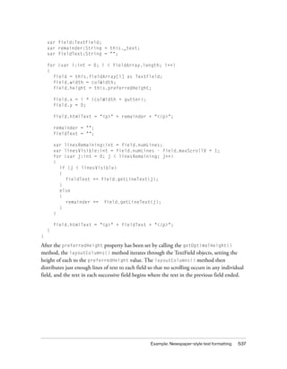 Example: Newspaper-style text formatting 537
var field:TextField;
var remainder:String = this._text;
var fieldText:String = "";
for (var i:int = 0; i < fieldArray.length; i++)
{
field = this.fieldArray[i] as TextField;
field.width = colWidth;
field.height = this.preferredHeight;
field.x = i * (colWidth + gutter);
field.y = 0;
field.htmlText = "<p>" + remainder + "</p>";
remainder = "";
fieldText = "";
var linesRemaining:int = field.numLines;
var linesVisible:int = field.numLines - field.maxScrollV + 1;
for (var j:int = 0; j < linesRemaining; j++)
{
if (j < linesVisible)
{
fieldText += field.getLineText(j);
}
else
{
remainder += field.getLineText(j);
}
}
field.htmlText = "<p>" + fieldText + "</p>";
}
}
After the preferredHeight property has been set by calling the getOptimalHeight()
method, the layoutColumns() method iterates through the TextField objects, setting the
height of each to the preferredHeight value. The layoutColumns() method then
distributes just enough lines of text to each field so that no scrolling occurs in any individual
field, and the text in each successive field begins where the text in the previous field ended.
 