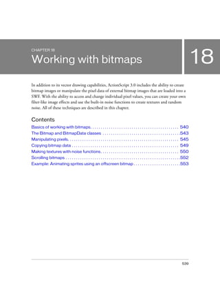 539
18
CHAPTER 18
Working with bitmaps
In addition to its vector drawing capabilities, ActionScript 3.0 includes the ability to create
bitmap images or manipulate the pixel data of external bitmap images that are loaded into a
SWF. With the ability to access and change individual pixel values, you can create your own
filter-like image effects and use the built-in noise functions to create textures and random
noise. All of these techniques are described in this chapter.
Contents
Basics of working with bitmaps. . . . . . . . . . . . . . . . . . . . . . . . . . . . . . . . . . . . . . . . . . . 540
The Bitmap and BitmapData classes . . . . . . . . . . . . . . . . . . . . . . . . . . . . . . . . . . . . . .543
Manipulating pixels. . . . . . . . . . . . . . . . . . . . . . . . . . . . . . . . . . . . . . . . . . . . . . . . . . . . . . 545
Copying bitmap data . . . . . . . . . . . . . . . . . . . . . . . . . . . . . . . . . . . . . . . . . . . . . . . . . . . . 549
Making textures with noise functions. . . . . . . . . . . . . . . . . . . . . . . . . . . . . . . . . . . . . . 550
Scrolling bitmaps . . . . . . . . . . . . . . . . . . . . . . . . . . . . . . . . . . . . . . . . . . . . . . . . . . . . . . . .552
Example: Animating sprites using an offscreen bitmap . . . . . . . . . . . . . . . . . . . . . . .553
 