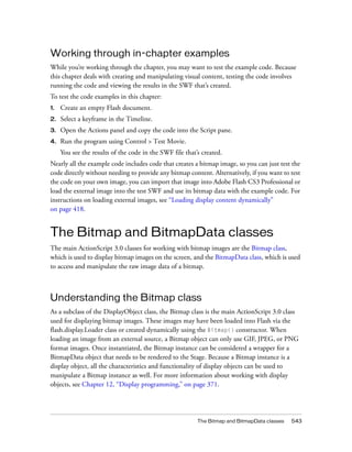 The Bitmap and BitmapData classes 543
Working through in-chapter examples
While you’re working through the chapter, you may want to test the example code. Because
this chapter deals with creating and manipulating visual content, testing the code involves
running the code and viewing the results in the SWF that’s created.
To test the code examples in this chapter:
1. Create an empty Flash document.
2. Select a keyframe in the Timeline.
3. Open the Actions panel and copy the code into the Script pane.
4. Run the program using Control > Test Movie.
You see the results of the code in the SWF file that’s created.
Nearly all the example code includes code that creates a bitmap image, so you can just test the
code directly without needing to provide any bitmap content. Alternatively, if you want to test
the code on your own image, you can import that image into Adobe Flash CS3 Professional or
load the external image into the test SWF and use its bitmap data with the example code. For
instructions on loading external images, see “Loading display content dynamically”
on page 418.
The Bitmap and BitmapData classes
The main ActionScript 3.0 classes for working with bitmap images are the Bitmap class,
which is used to display bitmap images on the screen, and the BitmapData class, which is used
to access and manipulate the raw image data of a bitmap.
Understanding the Bitmap class
As a subclass of the DisplayObject class, the Bitmap class is the main ActionScript 3.0 class
used for displaying bitmap images. These images may have been loaded into Flash via the
flash.display.Loader class or created dynamically using the Bitmap() constructor. When
loading an image from an external source, a Bitmap object can only use GIF, JPEG, or PNG
format images. Once instantiated, the Bitmap instance can be considered a wrapper for a
BitmapData object that needs to be rendered to the Stage. Because a Bitmap instance is a
display object, all the characteristics and functionality of display objects can be used to
manipulate a Bitmap instance as well. For more information about working with display
objects, see Chapter 12, “Display programming,” on page 371.
 