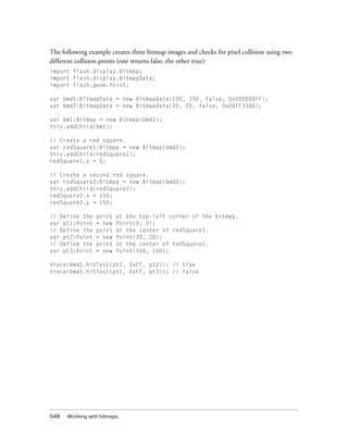 548 Working with bitmaps
The following example creates three bitmap images and checks for pixel collision using two
different collision points (one returns false, the other true):
import flash.display.Bitmap;
import flash.display.BitmapData;
import flash.geom.Point;
var bmd1:BitmapData = new BitmapData(100, 100, false, 0x000000FF);
var bmd2:BitmapData = new BitmapData(20, 20, false, 0x00FF3300);
var bm1:Bitmap = new Bitmap(bmd1);
this.addChild(bm1);
// Create a red square.
var redSquare1:Bitmap = new Bitmap(bmd2);
this.addChild(redSquare1);
redSquare1.x = 0;
// Create a second red square.
var redSquare2:Bitmap = new Bitmap(bmd2);
this.addChild(redSquare2);
redSquare2.x = 150;
redSquare2.y = 150;
// Define the point at the top-left corner of the bitmap.
var pt1:Point = new Point(0, 0);
// Define the point at the center of redSquare1.
var pt2:Point = new Point(20, 20);
// Define the point at the center of redSquare2.
var pt3:Point = new Point(160, 160);
trace(bmd1.hitTest(pt1, 0xFF, pt2)); // true
trace(bmd1.hitTest(pt1, 0xFF, pt3)); // false
 