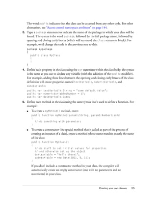 Creating your own classes 55
The word public indicates that the class can be accessed from any other code. For other
alternatives, see “Access control namespace attributes” on page 144.
3. Type a package statement to indicate the name of the package in which your class will be
found. The syntax is the word package, followed by the full package name, followed by
opening and closing curly braces (which will surround the class statement block). For
example, we’d change the code in the previous step to this:
package mypackage
{
public class MyClass
{
}
}
4. Define each property in the class using the var statement within the class body; the syntax
is the same as you use to declare any variable (with the addition of the public modifier).
For example, adding these lines between the opening and closing curly braces of the class
definition will create properties named textVariable, numericVariable, and
dateVariable:
public var textVariable:String = "some default value";
public var numericVariable:Number = 17;
public var dateVariable:Date;
5. Define each method in the class using the same syntax that’s used to define a function. For
example:
■ To create a myMethod() method, enter:
public function myMethod(param1:String, param2:Number):void
{
// do something with parameters
}
■ To create a constructor (the special method that is called as part of the process of
creating an instance of a class), create a method whose name matches exactly the name
of the class:
public function MyClass()
{
// do stuff to set initial values for properties
// and otherwise set up the object
textVariable = "Hello there!";
dateVariable = new Date(2001, 5, 11);
}
If you don’t include a constructor method in your class, the compiler will
automatically create an empty constructor (one with no parameters and no
statements) in your class.
 