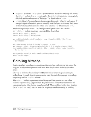 552 Working with bitmaps
■ grayScale (Boolean): The grayScale parameter works exactly the same way as it does in
the noise() method. If set to true, it applies the randomSeed value to the bitmap pixels,
effectively washing all color out of the image. The default value is false.
■ offsets (Array): An array of points that correspond to x and y offsets for each octave. By
manipulating the offset values, you can smoothly scroll the layers of the image. Each point
in the offset array affects a specific octave noise function. The default value is null.
The following example creates a 150 x 150 pixel BitmapData object that calls the
perlinNoise() method to generate a green and blue cloud effect:
import flash.display.Bitmap;
import flash.display.BitmapData;
var myBitmapDataObject:BitmapData = new BitmapData(150, 150, false,
0x00FF0000);
var seed:Number = Math.floor(Math.random() * 100);
var channels:uint = BitmapDataChannel.GREEN | BitmapDataChannel.BLUE
myBitmapDataObject.perlinNoise(100, 80, 6, seed, false, true, channels,
false, null);
var myBitmap:Bitmap = new Bitmap(myBitmapDataObject);
addChild(myBitmap);
Scrolling bitmaps
Imagine you have created a street mapping application where each time the user moves the
map you are required to update the view (even if the map has been moved by just a few
pixels).
One way to create this functionality would be to re-render a new image containing the
updated map view each time the user moves the map. Alternatively, you could create a large
single image and the scroll() method.
The scroll() method copies an on-screen bitmap and then pastes it to a new offset
location—specified by (x, y) parameters. If a portion of the bitmap happens to reside off-
stage, this gives the effect that the image has shifted. When combined with a timer function
(or an enterFrame event), you can make the image appear to be animating or scrolling.
 