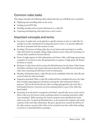Basics of video 557
Common video tasks
This chapter describes the following video-related tasks that you will likely want to perform:
■ Displaying and controlling video on the screen
■ Loading external FLV files
■ Handling metadata and cue point information in a video file
■ Capturing and displaying video input from a user’s camera
Important concepts and terms
■ Cue point: A marker that can be placed at a specific moment in time in a video file, for
example to act like a bookmark for locating that point in time, or to provide additional
data that is associated with that moment in time.
■ Encoding: The process of taking video data in one format and converting it to another
video data format; for example, taking a high resolution source video and converting it to
a format that’s suitable for Internet delivery.
■ Frame: A single segment of video information; each frame is like a still image representing
a snapshot of a moment in time. By playing frames in sequence at high speed, the illusion
of motion is created.
■ Keyframe: A video frame which contains the full information for the frame. Other frames
that follow a keyframe only contain information about how they differ from the keyframe,
rather than containing the full frame’s worth of information.
■ Metadata: Information about a video file that can be embedded within the video file and
retrieved when the video has loaded.
■ Progressive download: When a video file is delivered from a standard web server, the video
data is loaded using progressive download, meaning the video information loads in
sequence. This has the benefit that the video can begin playing before the entire file is
downloaded; however, it prevents you from jumping ahead to a part of the video that
hasn’t loaded.
■ Streaming: As an alternative to progressive download, a special video server can be used to
deliver video over the Internet using a technique known as streaming (sometimes called
“true streaming”). With streaming, the viewer’s computer never downloads the entire
video at one time. To speed up download times, at any moment the computer only needs
a portion of the total video information. Because a special server controls the delivery of
the video content, any part of the video can be accessed at any time, rather than needing
to wait for it to download before accessing it.
 