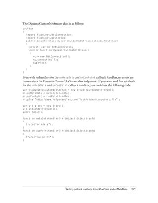 Writing callback methods for onCuePoint and onMetaData 571
The DynamicCustomNetStream class is as follows:
package
{
import flash.net.NetConnection;
import flash.net.NetStream;
public dynamic class DynamicCustomNetStream extends NetStream
{
private var nc:NetConnection;
public function DynamicCustomNetStream()
{
nc = new NetConnection();
nc.connect(null);
super(nc);
}
}
}
Even with no handlers for the onMetaData and onCuePoint callback handlers, no errors are
thrown since the DynamicCustomNetStream class is dynamic. If you want to define methods
for the onMetaData and onCuePoint callback handlers, you could use the following code:
var ns:DynamicCustomNetStream = new DynamicCustomNetStream();
ns.onMetaData = metaDataHandler;
ns.onCuePoint = cuePointHandler;
ns.play("http://www.helpexamples.com/flash/video/cuepoints.flv");
var vid:Video = new Video();
vid.attachNetStream(ns);
addChild(vid);
function metaDataHandler(infoObject:Object):void
{
trace("metadata");
}
function cuePointHandler(infoObject:Object):void
{
trace("cue point");
}
 