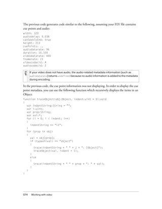 574 Working with video
The previous code generates code similar to the following, assuming your FLV file contains
cue points and audio:
width: 320
audiodelay: 0.038
canSeekToEnd: true
height: 213
cuePoints: ,,
audiodatarate: 96
duration: 16.334
videodatarate: 400
framerate: 15
videocodecid: 4
audiocodecid: 2
In the previous code, the cue point information was not displaying. In order to display the cue
point metadata, you can use the following function which recursively displays the items in an
Object:
function traceObject(obj:Object, indent:uint = 0):void
{
var indentString:String = "";
var i:uint;
var prop:String;
var val:*;
for (i = 0; i < indent; i++)
{
indentString += "t";
}
for (prop in obj)
{
val = obj[prop];
if (typeof(val) == "object")
{
trace(indentString + " " + j + ": [Object]");
traceObject(val, indent + 1);
}
else
{
trace(indentString + " " + prop + ": " + val);
}
}
}
TIP
If your video does not have audio, the audio-related metadata information (such as
audiodat