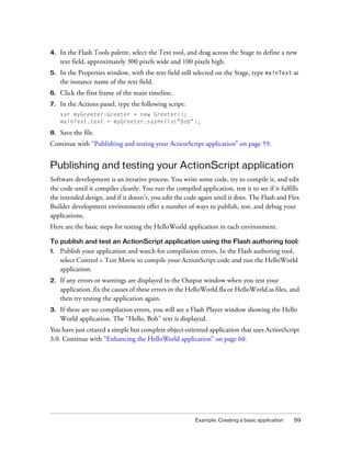 Example: Creating a basic application 59
4. In the Flash Tools palette, select the Text tool, and drag across the Stage to define a new
text field, approximately 300 pixels wide and 100 pixels high.
5. In the Properties window, with the text field still selected on the Stage, type mainText as
the instance name of the text field.
6. Click the first frame of the main timeline.
7. In the Actions panel, type the following script:
var myGreeter:Greeter = new Greeter();
mainText.text = myGreeter.sayHello("Bob");
8. Save the file.
Continue with “Publishing and testing your ActionScript application” on page 59.
Publishing and testing your ActionScript application
Software development is an iterative process. You write some code, try to compile it, and edit
the code until it compiles cleanly. You run the compiled application, test it to see if it fulfills
the intended design, and if it doesn’t, you edit the code again until it does. The Flash and Flex
Builder development environments offer a number of ways to publish, test, and debug your
applications.
Here are the basic steps for testing the HelloWorld application in each environment.
To publish and test an ActionScript application using the Flash authoring tool:
1. Publish your application and watch for compilation errors. In the Flash authoring tool,
select Control > Test Movie to compile your ActionScript code and run the HelloWorld
application.
2. If any errors or warnings are displayed in the Output window when you test your
application, fix the causes of these errors in the HelloWorld.fla or HelloWorld.as files, and
then try testing the application again.
3. If there are no compilation errors, you will see a Flash Player window showing the Hello
World application. The “Hello, Bob” text is displayed.
You have just created a simple but complete object-oriented application that uses ActionScript
3.0. Continue with “Enhancing the HelloWorld application” on page 60.
 