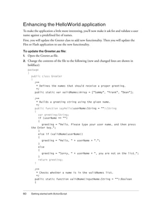 60 Getting started with ActionScript
Enhancing the HelloWorld application
To make the application a little more interesting, you’ll now make it ask for and validate a user
name against a predefined list of names.
First, you will update the Greeter class to add new functionality. Then you will update the
Flex or Flash application to use the new functionality.
To update the Greeter.as file:
1. Open the Greeter.as file.
2. Change the contents of the file to the following (new and changed lines are shown in
boldface):
package
{
public class Greeter
{
/**
* Defines the names that should receive a proper greeting.
*/
public static var validNames:Array = ["Sammy", "Frank", "Dean"];
/**
* Builds a greeting string using the given name.
*/
public function sayHello(userName:String = ""):String
{
var greeting:String;
if (userName == "")
{
greeting = "Hello. Please type your user name, and then press
the Enter key.";
}
else if (validName(userName))
{
greeting = "Hello, " + userName + ".";
}
else
{
greeting = "Sorry, " + userName + ", you are not on the list.";
}
return greeting;
}
/**
* Checks whether a name is in the validNames list.
*/
public static function validName(inputName:String = ""):Boolean
{
 