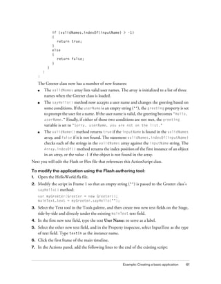 Example: Creating a basic application 61
if (validNames.indexOf(inputName) > -1)
{
return true;
}
else
{
return false;
}
}
}
}
The Greeter class now has a number of new features:
■ The validNames array lists valid user names. The array is initialized to a list of three
names when the Greeter class is loaded.
■ The sayHello() method now accepts a user name and changes the greeting based on
some conditions. If the userName is an empty string (""), the greeting property is set
to prompt the user for a name. If the user name is valid, the greeting becomes "Hello,
userName.” Finally, if either of those two conditions are not met, the greeting
variable is set to "Sorry, userName, you are not on the list."
■ The validName() method returns true if the inputName is found in the validNames
array, and false if it is not found. The statement validNames.indexOf(inputName)
checks each of the strings in the validNames array against the inputName string. The
Array.indexOf() method returns the index position of the first instance of an object
in an array, or the value -1 if the object is not found in the array.
Next you will edit the Flash or Flex file that references this ActionScript class.
To modify the application using the Flash authoring tool:
1. Open the HelloWorld.fla file.
2. Modify the script in Frame 1 so that an empty string ("") is passed to the Greeter class’s
sayHello() method:
var myGreeter:Greeter = new Greeter();
mainText.text = myGreeter.sayHello("");
3. Select the Text tool in the Tools palette, and then create two new text fields on the Stage,
side-by-side and directly under the existing mainText text field.
4. In the first new text field, type the text User Name: to serve as a label.
5. Select the other new text field, and in the Property inspector, select InputText as the type
of text field. Type textIn as the instance name.
6. Click the first frame of the main timeline.
7. In the Actions panel, add the following lines to the end of the existing script:
 