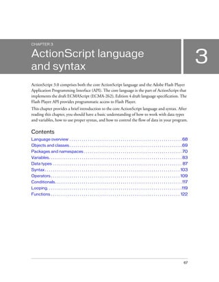 67
3
CHAPTER 3
ActionScript language
and syntax
ActionScript 3.0 comprises both the core ActionScript language and the Adobe Flash Player
Application Programming Interface (API). The core language is the part of ActionScript that
implements the draft ECMAScript (ECMA-262), Edition 4 draft language specification. The
Flash Player API provides programmatic access to Flash Player.
This chapter provides a brief introduction to the core ActionScript language and syntax. After
reading this chapter, you should have a basic understanding of how to work with data types
and variables, how to use proper syntax, and how to control the flow of data in your program.
Contents
Language overview . . . . . . . . . . . . . . . . . . . . . . . . . . . . . . . . . . . . . . . . . . . . . . . . . . . . . . . 68
Objects and classes . . . . . . . . . . . . . . . . . . . . . . . . . . . . . . . . . . . . . . . . . . . . . . . . . . . . . . . 69
Packages and namespaces . . . . . . . . . . . . . . . . . . . . . . . . . . . . . . . . . . . . . . . . . . . . . . . . 70
Variables. . . . . . . . . . . . . . . . . . . . . . . . . . . . . . . . . . . . . . . . . . . . . . . . . . . . . . . . . . . . . . . . . 83
Data types . . . . . . . . . . . . . . . . . . . . . . . . . . . . . . . . . . . . . . . . . . . . . . . . . . . . . . . . . . . . . . . 87
Syntax . . . . . . . . . . . . . . . . . . . . . . . . . . . . . . . . . . . . . . . . . . . . . . . . . . . . . . . . . . . . . . . . . . 103
Operators . . . . . . . . . . . . . . . . . . . . . . . . . . . . . . . . . . . . . . . . . . . . . . . . . . . . . . . . . . . . . . . 109
Conditionals. . . . . . . . . . . . . . . . . . . . . . . . . . . . . . . . . . . . . . . . . . . . . . . . . . . . . . . . . . . . . . 117
Looping. . . . . . . . . . . . . . . . . . . . . . . . . . . . . . . . . . . . . . . . . . . . . . . . . . . . . . . . . . . . . . . . . .119
Functions . . . . . . . . . . . . . . . . . . . . . . . . . . . . . . . . . . . . . . . . . . . . . . . . . . . . . . . . . . . . . . . 122
 