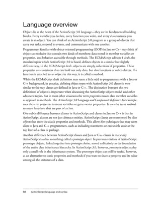 68 ActionScript language and syntax
Language overview
Objects lie at the heart of the ActionScript 3.0 language—they are its fundamental building
blocks. Every variable you declare, every function you write, and every class instance you
create is an object. You can think of an ActionScript 3.0 program as a group of objects that
carry out tasks, respond to events, and communicate with one another.
Programmers familiar with object-oriented programming (OOP) in Java or C++ may think of
objects as modules that contain two kinds of members: data stored in member variables or
properties, and behavior accessible through methods. The ECMAScript edition 4 draft, the
standard upon which ActionScript 3.0 is based, defines objects in a similar but slightly
different way. In the ECMAScript draft, objects are simply collections of properties. These
properties are containers that can hold not only data, but also functions or other objects. If a
function is attached to an object in this way, it is called a method.
While the ECMAScript draft definition may seem a little odd to programmers with a Java or
C++ background, in practice, defining object types with ActionScript 3.0 classes is very
similar to the way classes are defined in Java or C++. The distinction between the two
definitions of object is important when discussing the ActionScript object model and other
advanced topics, but in most other situations the term properties means class member variables
as opposed to methods. The ActionScript 3.0 Language and Components Reference, for example,
uses the term properties to mean variables or getter-setter properties. It uses the term methods
to mean functions that are part of a class.
One subtle difference between classes in ActionScript and classes in Java or C++ is that in
ActionScript, classes are not just abstract entities. ActionScript classes are represented by class
objects that store the class’s properties and methods. This allows for techniques that may seem
alien to Java and C++ programmers, such as including statements or executable code at the
top level of a class or package.
Another difference between ActionScript classes and Java or C++ classes is that every
ActionScript class has something called a prototype object. In previous versions of ActionScript,
prototype objects, linked together into prototype chains, served collectively as the foundation
of the entire class inheritance hierarchy. In ActionScript 3.0, however, prototype objects play
only a small role in the inheritance system. The prototype object can still be useful, however,
as an alternative to static properties and methods if you want to share a property and its value
among all the instances of a class.
 