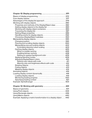 7
Chapter 12: Display programming . . . . . . . . . . . . . . . . . . . . . . . . . 371
Basics of display programming. . . . . . . . . . . . . . . . . . . . . . . . . . . . . . . . 372
Core display classes . . . . . . . . . . . . . . . . . . . . . . . . . . . . . . . . . . . . . . . . . 377
Advantages of the display list approach . . . . . . . . . . . . . . . . . . . . . . . . 379
Working with display objects . . . . . . . . . . . . . . . . . . . . . . . . . . . . . . . . . . 382
Properties and methods of the DisplayObject class . . . . . . . . . . . 382
Adding display objects to the display list . . . . . . . . . . . . . . . . . . . . . 383
Working with display object containers . . . . . . . . . . . . . . . . . . . . . . 383
Traversing the display list. . . . . . . . . . . . . . . . . . . . . . . . . . . . . . . . . . . 387
Setting Stage properties . . . . . . . . . . . . . . . . . . . . . . . . . . . . . . . . . . . 389
Handling events for display objects . . . . . . . . . . . . . . . . . . . . . . . . . . 392
Choosing a DisplayObject subclass. . . . . . . . . . . . . . . . . . . . . . . . . . 393
Manipulating display objects . . . . . . . . . . . . . . . . . . . . . . . . . . . . . . . . . . 395
Changing position . . . . . . . . . . . . . . . . . . . . . . . . . . . . . . . . . . . . . . . . . 395
Panning and scrolling display objects . . . . . . . . . . . . . . . . . . . . . . . . 400
Manipulating size and scaling objects. . . . . . . . . . . . . . . . . . . . . . . . 402
Controlling distortion when scaling . . . . . . . . . . . . . . . . . . . . . . . . 403
Caching display objects . . . . . . . . . . . . . . . . . . . . . . . . . . . . . . . . . . . . 405
When to enable caching . . . . . . . . . . . . . . . . . . . . . . . . . . . . . . . . . 406
Enabling bitmap caching . . . . . . . . . . . . . . . . . . . . . . . . . . . . . . . . . 408
Setting an opaque background color . . . . . . . . . . . . . . . . . . . . . . 409
Applying blending modes. . . . . . . . . . . . . . . . . . . . . . . . . . . . . . . . . . . 409
Adjusting DisplayObject colors. . . . . . . . . . . . . . . . . . . . . . . . . . . . . . .410
Setting color values with code . . . . . . . . . . . . . . . . . . . . . . . . . . . . . 411
Altering color and brightness effects with code . . . . . . . . . . . . . .412
Rotating objects. . . . . . . . . . . . . . . . . . . . . . . . . . . . . . . . . . . . . . . . . . . .413
Fading objects . . . . . . . . . . . . . . . . . . . . . . . . . . . . . . . . . . . . . . . . . . . . .413
Masking display objects . . . . . . . . . . . . . . . . . . . . . . . . . . . . . . . . . . . . .414
Animating objects. . . . . . . . . . . . . . . . . . . . . . . . . . . . . . . . . . . . . . . . . . . . .416
Loading display content dynamically. . . . . . . . . . . . . . . . . . . . . . . . . . . .418
Loading display objects . . . . . . . . . . . . . . . . . . . . . . . . . . . . . . . . . . . . .419
Monitoring loading progress . . . . . . . . . . . . . . . . . . . . . . . . . . . . . . . . 420
Specifying loading context . . . . . . . . . . . . . . . . . . . . . . . . . . . . . . . . . .421
Example: SpriteArranger . . . . . . . . . . . . . . . . . . . . . . . . . . . . . . . . . . . . . 423
Chapter 13: Working with geometry . . . . . . . . . . . . . . . . . . . . . . .431
Basics of geometry . . . . . . . . . . . . . . . . . . . . . . . . . . . . . . . . . . . . . . . . . . .431
Using Point objects . . . . . . . . . . . . . . . . . . . . . . . . . . . . . . . . . . . . . . . . . . 434
Using Rectangle objects. . . . . . . . . . . . . . . . . . . . . . . . . . . . . . . . . . . . . . 436
Using Matrix objects . . . . . . . . . . . . . . . . . . . . . . . . . . . . . . . . . . . . . . . . . 440
Example: Applying a matrix transformation to a display object . . . . 442
 