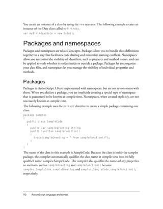 70 ActionScript language and syntax
You create an instance of a class by using the new operator. The following example creates an
instance of the Date class called myBirthday.
var myBirthday:Date = new Date();
Packages and namespaces
Packages and namespaces are related concepts. Packages allow you to bundle class definitions
together in a way that facilitates code sharing and minimizes naming conflicts. Namespaces
allow you to control the visibility of identifiers, such as property and method names, and can
be applied to code whether it resides inside or outside a package. Packages let you organize
your class files, and namespaces let you manage the visibility of individual properties and
methods.
Packages
Packages in ActionScript 3.0 are implemented with namespaces, but are not synonymous with
them. When you declare a package, you are implicitly creating a special type of namespace
that is guaranteed to be known at compile time. Namespaces, when created explicitly, are not
necessarily known at compile time.
The following example uses the package directive to create a simple package containing one
class:
package samples
{
public class SampleCode
{
public var sampleGreeting:String;
public function sampleFunction()
{
trace(sampleGreeting + " from sampleFunction()");
}
}
}
The name of the class in this example is SampleCode. Because the class is inside the samples
package, the compiler automatically qualifies the class name at compile time into its fully
qualified name: samples.SampleCode. The compiler also qualifies the names of any properties
or methods, so that sampleGreeting and sampleFunction() become
samples.SampleCode.sampleGreeting and samples.SampleCode.sampleFunction(),
respectively.
 