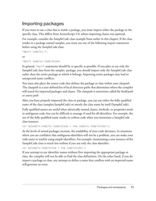 Packages and namespaces 73
Importing packages
If you want to use a class that is inside a package, you must import either the package or the
specific class. This differs from ActionScript 2.0, where importing classes was optional.
For example, consider the SampleCode class example from earlier in this chapter. If the class
resides in a package named samples, you must use one of the following import statements
before using the SampleCode class:
import samples.*;
or
import samples.SampleCode;
In general, import statements should be as specific as possible. If you plan to use only the
SampleCode class from the samples package, you should import only the SampleCode class
rather than the entire package to which it belongs. Importing entire packages may lead to
unexpected name conflicts.
You must also place the source code that defines the package or class within your classpath.
The classpath is a user-defined list of local directory paths that determines where the compiler
will search for imported packages and classes. The classpath is sometimes called the build path
or source path.
After you have properly imported the class or package, you can use either the fully qualified
name of the class (samples.SampleCode) or merely the class name by itself (SampleCode).
Fully qualified names are useful when identically named classes, methods, or properties result
in ambiguous code, but can be difficult to manage if used for all identifiers. For example, the
use of the fully qualified name results in verbose code when you instantiate a SampleCode
class instance:
var mySample:samples.SampleCode = new samples.SampleCode();
As the levels of nested packages increase, the readability of your code decreases. In situations
where you are confident that ambiguous identifiers will not be a problem, you can make your
code easier to read by using simple identifiers. For example, instantiating a new instance of the
SampleCode class is much less verbose if you use only the class identifier:
var mySample:SampleCode = new SampleCode();
If you attempt to use identifier names without first importing the appropriate package or
class, the compiler will not be able to find the class definitions. On the other hand, if you do
import a package or class, any attempt to define a name that conflicts with an imported name
will generate an error.
 