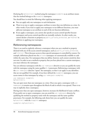78 ActionScript language and syntax
Declaring the myFunction() method using the namespace example1 as an attribute means
that the method belongs to the example1 namespace.
You should bear in mind the following when applying namespaces:
■ You can apply only one namespace to each declaration.
■ There is no way to apply a namespace attribute to more than one definition at a time. In
other words, if you want to apply your namespace to ten different functions, you must
add your namespace as an attribute to each of the ten function definitions.
■ If you apply a namespace, you cannot also specify an access control specifier because
namespaces and access control specifiers are mutually exclusive. In other words, you
cannot declare a function or property as public, private, protected, or internal in
addition to applying your namespace.
Referencing namespaces
There is no need to explicitly reference a namespace when you use a method or property
declared with any of the access control namespaces, such as public, private, protected,
and internal. This is because access to these special namespaces is controlled by context. For
example, definitions placed into the private namespace are automatically available to code
within the same class. For namespaces that you define, however, such context sensitivity does
not exist. In order to use a method or property that you have placed into a custom namespace,
you must reference the namespace.
You can reference namespaces with the use namespace directive or you can qualify the name
with the namespace using the name qualifier (::) punctuator. Referencing a namespace with
the use namespace directive “opens” the namespace, so that it can apply to any identifiers
that are not qualified. For example, if you have defined the example1 namespace, you can
access names in that namespace by using use namespace example1:
use namespace example1;
myFunction();
You can open more than one namespace at a time. Once you open a namespace with use
namespace, it remains open throughout the block of code in which it was opened. There is no
way to explicitly close a namespace.
Having more than one open namespace, however, increases the likelihood of name conflicts.
If you prefer not to open a namespace, you can avoid the use namespace directive by
qualifying the method or property name with the namespace and the name qualifier
punctuator. For example, the following code shows how you can qualify the name
myFunction() with the example1 namespace:
example1::myFunction();
 
