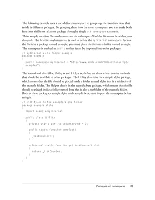 Packages and namespaces 81
The following example uses a user-defined namespace to group together two functions that
reside in different packages. By grouping them into the same namespace, you can make both
functions visible to a class or package through a single use namespace statement.
This example uses four files to demonstrate the technique. All of the files must be within your
classpath. The first file, myInternal.as, is used to define the myInternal namespace. Because
the file is in a package named example, you must place the file into a folder named example.
The namespace is marked as public so that it can be imported into other packages.
// myInternal.as in folder example
package example
{
public namespace myInternal = "http://www.adobe.com/2006/actionscript/
examples";
}
The second and third files, Utility.as and Helper.as, define the classes that contain methods
that should be available to other packages. The Utility class is in the example.alpha package,
which means that the file should be placed inside a folder named alpha that is a subfolder of
the example folder. The Helper class is in the example.beta package, which means that the file
should be placed inside a folder named beta that is also a subfolder of the example folder.
Both of these packages, example.alpha and example.beta, must import the namespace before
using it.
// Utility.as in the example/alpha folder
package example.alpha
{
import example.myInternal;
public class Utility
{
private static var _taskCounter:int = 0;
public static function someTask()
{
_taskCounter++;
}
myInternal static function get taskCounter():int
{
return _taskCounter;
}
}
}
 