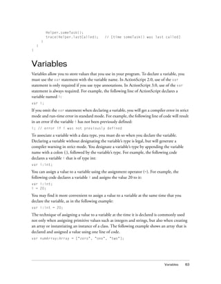 Variables 83
Helper.someTask();
trace(Helper.lastCalled); // [time someTask() was last called]
}
}
}
Variables
Variables allow you to store values that you use in your program. To declare a variable, you
must use the var statement with the variable name. In ActionScript 2.0, use of the var
statement is only required if you use type annotations. In ActionScript 3.0, use of the var
statement is always required. For example, the following line of ActionScript declares a
variable named i:
var i;
If you omit the var statement when declaring a variable, you will get a compiler error in strict
mode and run-time error in standard mode. For example, the following line of code will result
in an error if the variable i has not been previously defined:
i; // error if i was not previously defined
To associate a variable with a data type, you must do so when you declare the variable.
Declaring a variable without designating the variable’s type is legal, but will generate a
compiler warning in strict mode. You designate a variable’s type by appending the variable
name with a colon (:), followed by the variable’s type. For example, the following code
declares a variable i that is of type int:
var i:int;
You can assign a value to a variable using the assignment operator (=). For example, the
following code declares a variable i and assigns the value 20 to it:
var i:int;
i = 20;
You may find it more convenient to assign a value to a variable at the same time that you
declare the variable, as in the following example:
var i:int = 20;
The technique of assigning a value to a variable at the time it is declared is commonly used
not only when assigning primitive values such as integers and strings, but also when creating
an array or instantiating an instance of a class. The following example shows an array that is
declared and assigned a value using one line of code.
var numArray:Array = ["zero", "one", "two"];
 