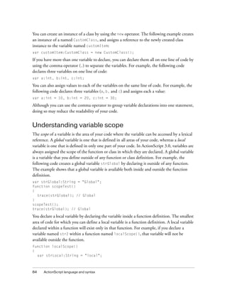 84 ActionScript language and syntax
You can create an instance of a class by using the new operator. The following example creates
an instance of a named CustomClass, and assigns a reference to the newly created class
instance to the variable named customItem:
var customItem:CustomClass = new CustomClass();
If you have more than one variable to declare, you can declare them all on one line of code by
using the comma operator (,) to separate the variables. For example, the following code
declares three variables on one line of code:
var a:int, b:int, c:int;
You can also assign values to each of the variables on the same line of code. For example, the
following code declares three variables (a, b, and c) and assigns each a value:
var a:int = 10, b:int = 20, c:int = 30;
Although you can use the comma operator to group variable declarations into one statement,
doing so may reduce the readability of your code.
Understanding variable scope
The scope of a variable is the area of your code where the variable can be accessed by a lexical
reference. A global variable is one that is defined in all areas of your code, whereas a local
variable is one that is defined in only one part of your code. In ActionScript 3.0, variables are
always assigned the scope of the function or class in which they are declared. A global variable
is a variable that you define outside of any function or class definition. For example, the
following code creates a global variable strGlobal by declaring it outside of any function.
The example shows that a global variable is available both inside and outside the function
definition.
var strGlobal:String = "Global";
function scopeTest()
{
trace(strGlobal); // Global
}
scopeTest();
trace(strGlobal); // Global
You declare a local variable by declaring the variable inside a function definition. The smallest
area of code for which you can define a local variable is a function definition. A local variable
declared within a function will exist only in that function. For example, if you declare a
variable named str2 within a function named localScope(), that variable will not be
available outside the function.
function localScope()
{
var strLocal:String = "local";
 