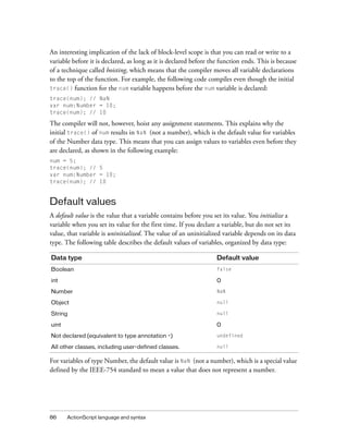 86 ActionScript language and syntax
An interesting implication of the lack of block-level scope is that you can read or write to a
variable before it is declared, as long as it is declared before the function ends. This is because
of a technique called hoisting, which means that the compiler moves all variable declarations
to the top of the function. For example, the following code compiles even though the initial
trace() function for the num variable happens before the num variable is declared:
trace(num); // NaN
var num:Number = 10;
trace(num); // 10
The compiler will not, however, hoist any assignment statements. This explains why the
initial trace() of num results in NaN (not a number), which is the default value for variables
of the Number data type. This means that you can assign values to variables even before they
are declared, as shown in the following example:
num = 5;
trace(num); // 5
var num:Number = 10;
trace(num); // 10
Default values
A default value is the value that a variable contains before you set its value. You initialize a
variable when you set its value for the first time. If you declare a variable, but do not set its
value, that variable is uninitialized. The value of an uninitialized variable depends on its data
type. The following table describes the default values of variables, organized by data type:
For variables of type Number, the default value is NaN (not a number), which is a special value
defined by the IEEE-754 standard to mean a value that does not represent a number.
Data type Default value
Boolean false
int 0
Number NaN
Object null
String null
uint 0
Not declared (equivalent to type annotation *) undefined
All other classes, including user-defined classes. null
 