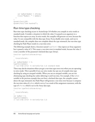 90 ActionScript language and syntax
var myNum:Number = xParam;
trace("Number: " + myNum);
}
}
dynamicTest(100)
dynamicTest("one hundred");
Run-time type checking
Run-time type checking occurs in ActionScript 3.0 whether you compile in strict mode or
standard mode. Consider a situation in which the value 3 is passed as an argument to a
function that expects an array. In strict mode, the compiler will generate an error, because the
value 3 is not compatible with the data type Array. If you disable strict mode, and run in
standard mode, the compiler does not complain about the type mismatch, but run-time type
checking by Flash Player results in a run-time error.
The following example shows a function named typeTest() that expects an Array argument
but is passed a value of 3. This causes a run-time error in standard mode, because the value 3
is not a member of the parameter’s declared data type (Array).
function typeTest(xParam:Array)
{
trace(xParam);
}
var myNum:Number = 3;
typeTest(myNum);
// run-time error in ActionScript 3.0 standard mode
There may also be situations where you get a run-time type error even when you are operating
in strict mode. This is possible if you use strict mode, but opt out of compile-time type
checking by using an untyped variable. When you use an untyped variable, you are not
eliminating type checking but rather deferring it until run time. For example, if the myNum
variable in the previous example does not have a declared data type, the compiler cannot
detect the type mismatch, but Flash Player will generate a run-time error because it compares
the run-time value of myNum, which is set to 3 as a result of the assignment statement, with the
type of xParam, which is set to the Array data type.
function typeTest(xParam:Array)
{
trace(xParam);
}
var myNum = 3;
typeTest(myNum);
// run-time error in ActionScript 3.0
 