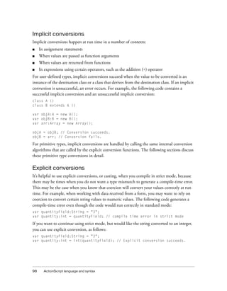 98 ActionScript language and syntax
Implicit conversions
Implicit conversions happen at run time in a number of contexts:
■ In assignment statements
■ When values are passed as function arguments
■ When values are returned from functions
■ In expressions using certain operators, such as the addition (+) operator
For user-defined types, implicit conversions succeed when the value to be converted is an
instance of the destination class or a class that derives from the destination class. If an implicit
conversion is unsuccessful, an error occurs. For example, the following code contains a
successful implicit conversion and an unsuccessful implicit conversion:
class A {}
class B extends A {}
var objA:A = new A();
var objB:B = new B();
var arr:Array = new Array();
objA = objB; // Conversion succeeds.
objB = arr; // Conversion fails.
For primitive types, implicit conversions are handled by calling the same internal conversion
algorithms that are called by the explicit conversion functions. The following sections discuss
these primitive type conversions in detail.
Explicit conversions
It’s helpful to use explicit conversions, or casting, when you compile in strict mode, because
there may be times when you do not want a type mismatch to generate a compile-time error.
This may be the case when you know that coercion will convert your values correctly at run
time. For example, when working with data received from a form, you may want to rely on
coercion to convert certain string values to numeric values. The following code generates a
compile-time error even though the code would run correctly in standard mode:
var quantityField:String = "3";
var quantity:int = quantityField; // compile time error in strict mode
If you want to continue using strict mode, but would like the string converted to an integer,
you can use explicit conversion, as follows:
var quantityField:String = "3";
var quantity:int = int(quantityField); // Explicit conversion succeeds.
 